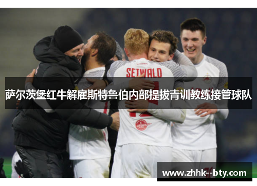 萨尔茨堡红牛解雇斯特鲁伯内部提拔青训教练接管球队 萨尔茨堡红牛解雇斯特鲁伯内部提拔青训教练接管球队