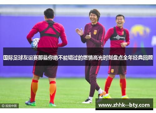 国际足球友谊赛那些你绝不能错过的燃情高光时刻盘点全年经典回顾 国际足球友谊赛那些你绝不能错过的燃情高光时刻盘点全年经典回顾