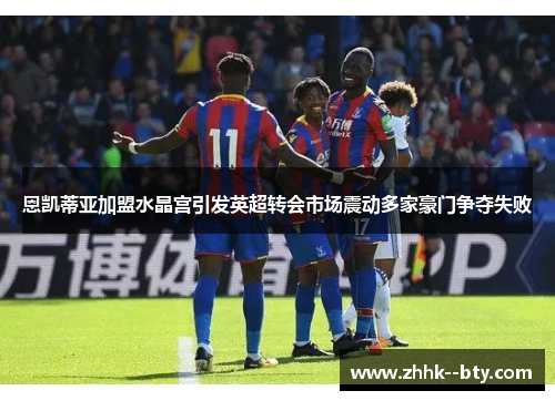 恩凯蒂亚加盟水晶宫引发英超转会市场震动多家豪门争夺失败 恩凯蒂亚加盟水晶宫引发英超转会市场震动多家豪门争夺失败